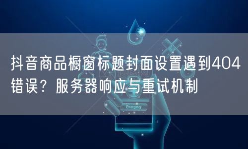 抖音商品橱窗标题封面设置遇到404错误？服务器响应与重试机制