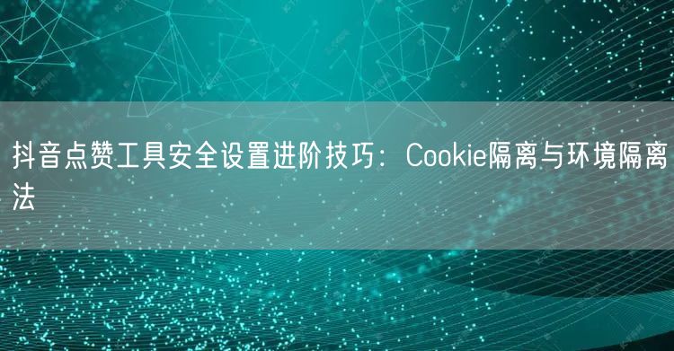 抖音点赞工具安全设置进阶技巧：Cookie隔离与环境隔离法