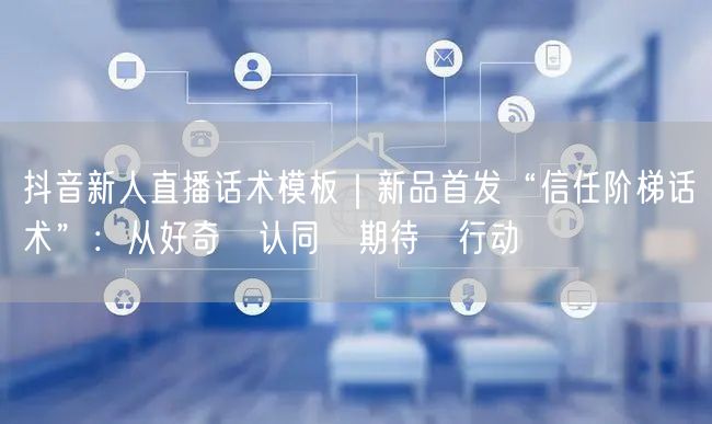 抖音新人直播话术模板|新品首发“信任阶梯话术”:从好奇→认同→期待→行动