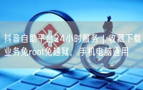 抖音自助平台24小时服务|收藏下载业务免root免越狱,手机电脑通用