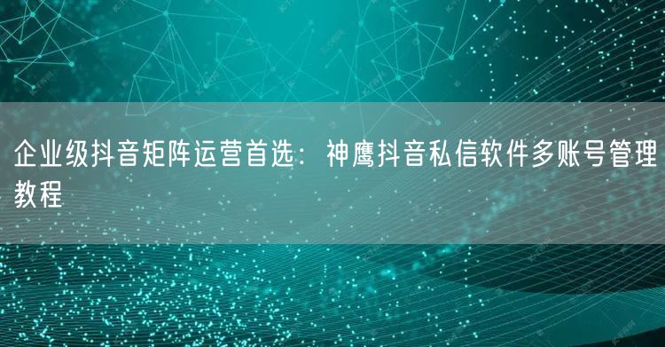 企业级抖音矩阵运营首选:神鹰抖音私信软件多账号管理教程