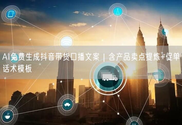 AI免费生成抖音带货口播文案|含产品卖点提炼+促单话术模板