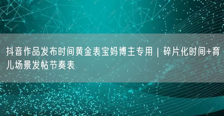 抖音作品发布时间黄金表宝妈博主专用｜碎片化时间+育儿场景发帖节奏表