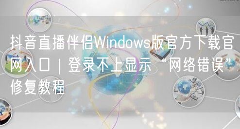 抖音直播伴侣Windows版官方下载官网入口｜登录不上显示“网络错误”修复教程