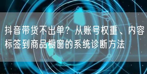 抖音带货不出单?从账号权重、内容标签到商品橱窗的系统诊断方法
