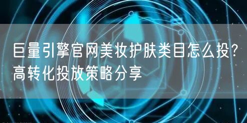 巨量引擎官网美妆护肤类目怎么投？高转化投放策略分享