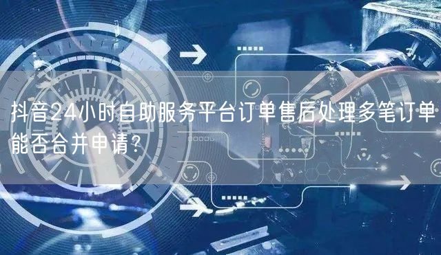 抖音24小时自助服务平台订单售后处理多笔订单能否合并申请?