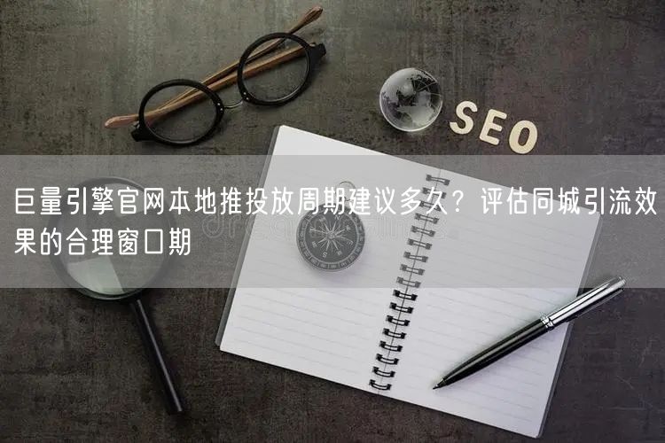 巨量引擎官网本地推投放周期建议多久？评估同城引流效果的合理窗口期