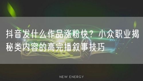 抖音发什么作品涨粉快？小众职业揭秘类内容的高完播叙事技巧