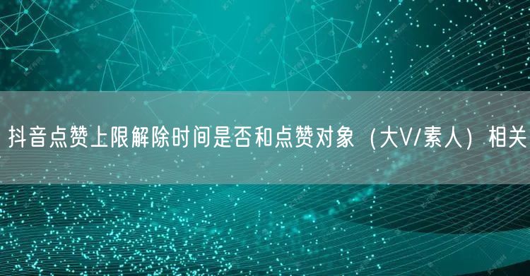 抖音点赞上限解除时间是否和点赞对象（大V/素人）相关