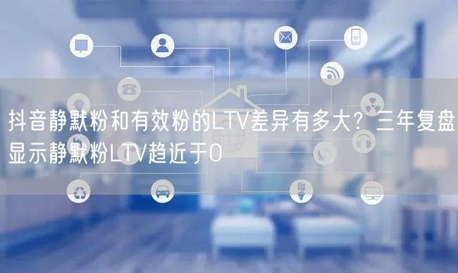 抖音静默粉和有效粉的LTV差异有多大?三年复盘显示静默粉LTV趋近于0