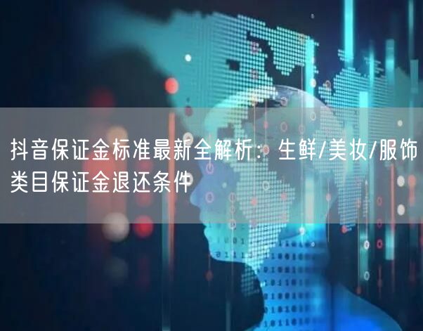 抖音保证金标准最新全解析:生鲜/美妆/服饰类目保证金退还条件