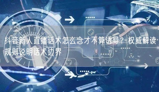 抖音新人直播话术怎么念才不算诱导?权威解读规则说明话术边界