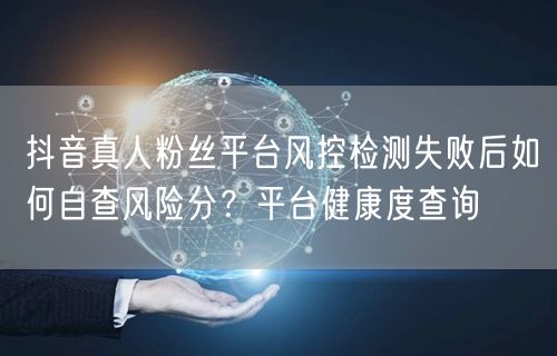 抖音真人粉丝平台风控检测失败后如何自查风险分?平台健康度查询