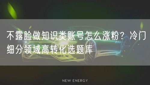不露脸做知识类账号怎么涨粉？冷门细分领域高转化选题库
