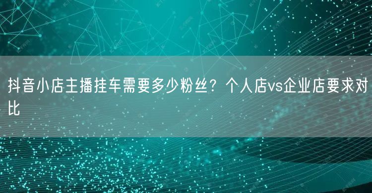 抖音小店主播挂车需要多少粉丝？个人店vs企业店要求对比