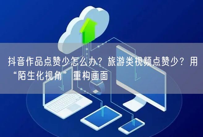 抖音作品点赞少怎么办？旅游类视频点赞少？用“陌生化视角”重构画面