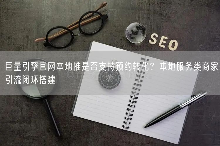 巨量引擎官网本地推是否支持预约转化?本地服务类商家引流闭环搭建