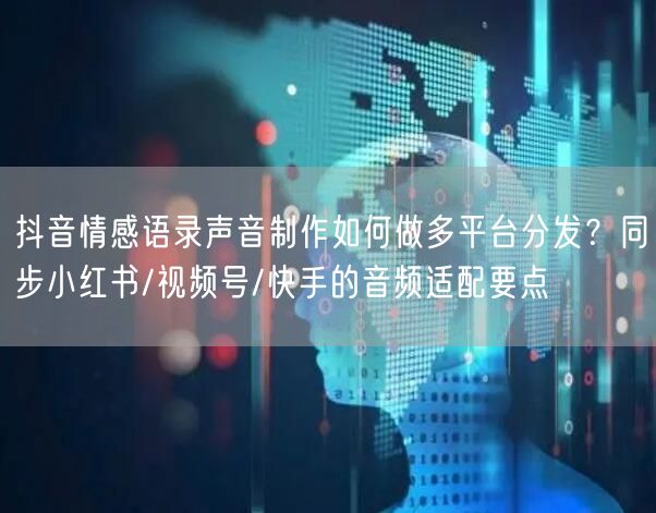 抖音情感语录声音制作如何做多平台分发？同步小红书/视频号/快手的音频适配要点