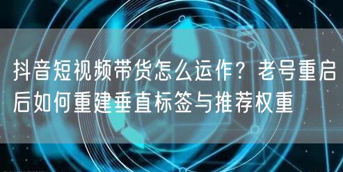 抖音短视频带货怎么运作?老号重启后如何重建垂直标签与推荐权重