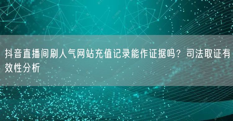 抖音直播间刷人气网站充值记录能作证据吗？司法取证有效性分析