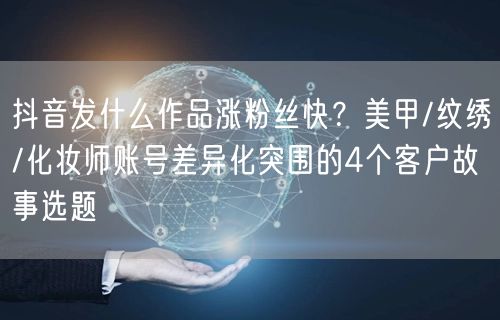 抖音发什么作品涨粉丝快?美甲/纹绣/化妆师账号差异化突围的4个客户故事选题
