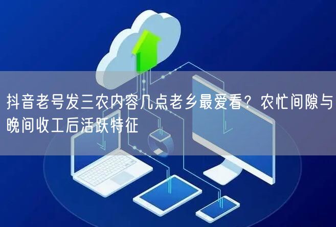 抖音老号发三农内容几点老乡最爱看?农忙间隙与晚间收工后活跃特征
