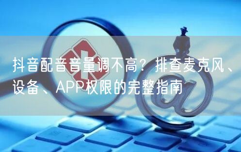 抖音配音音量调不高？排查麦克风、设备、APP权限的完整指南
