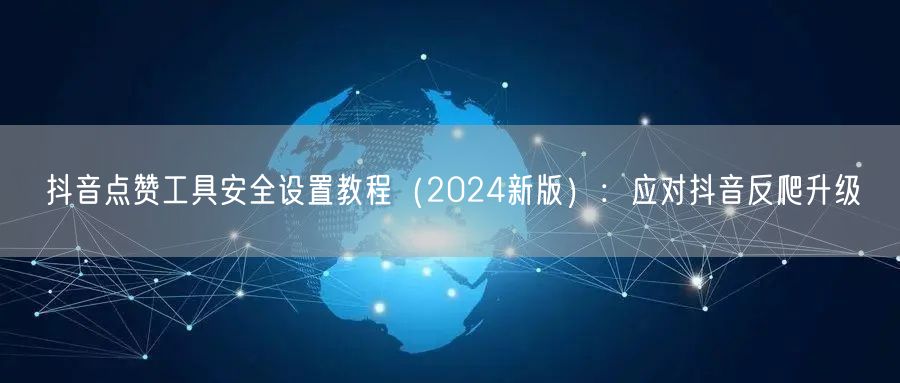 抖音点赞工具安全设置教程（2024新版）：应对抖音反爬升级