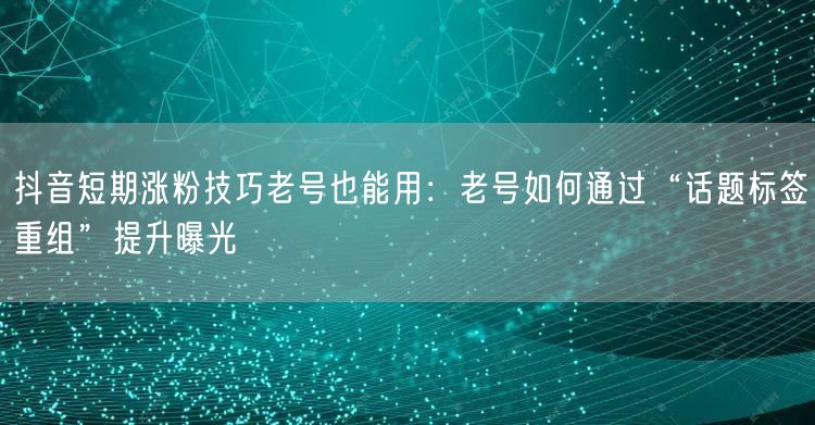抖音短期涨粉技巧老号也能用：老号如何通过“话题标签重组”提升曝光