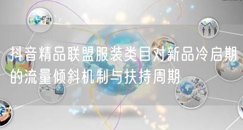 抖音精品联盟服装类目对新品冷启期的流量倾斜机制与扶持周期