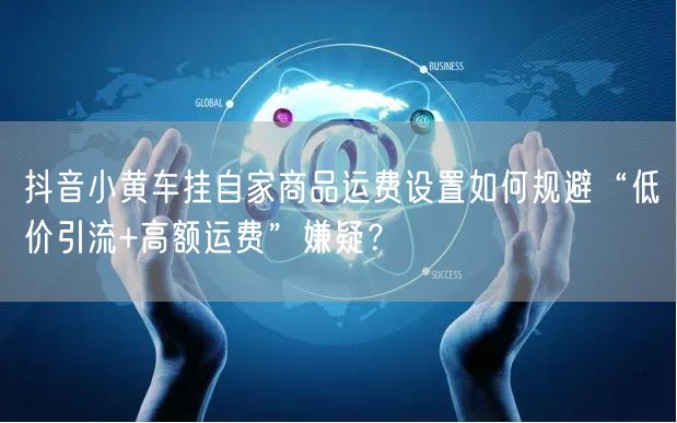 抖音小黄车挂自家商品运费设置如何规避“低价引流+高额运费”嫌疑?