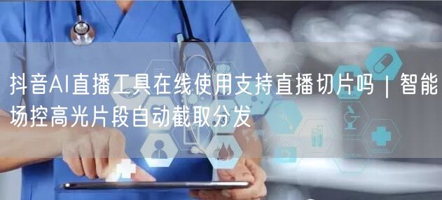 抖音AI直播工具在线使用支持直播切片吗|智能场控高光片段自动截取分发
