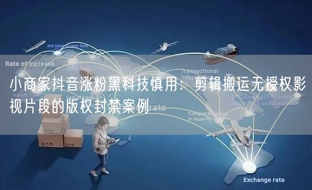 小商家抖音涨粉黑科技慎用:剪辑搬运无授权影视片段的版权封禁案例