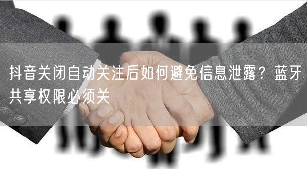 抖音关闭自动关注后如何避免信息泄露?蓝牙共享权限必须关