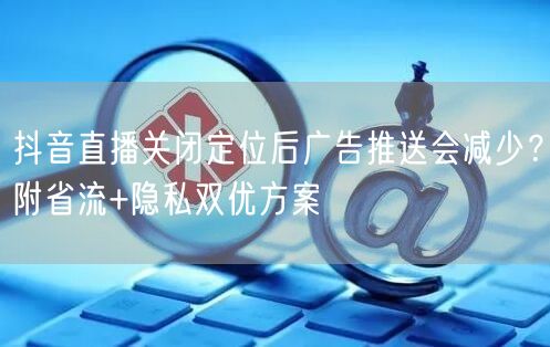 抖音直播关闭定位后广告推送会减少?附省流+隐私双优方案