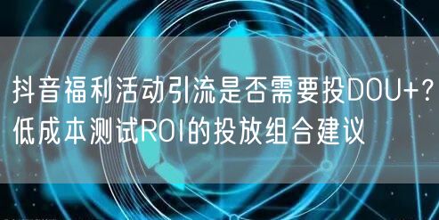 抖音福利活动引流是否需要投DOU+?低成本测试ROI的投放组合建议