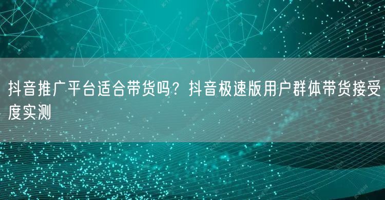 抖音推广平台适合带货吗?抖音极速版用户群体带货接受度实测