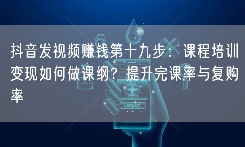 抖音发视频赚钱第十九步:课程培训变现如何做课纲?提升完课率与复购率