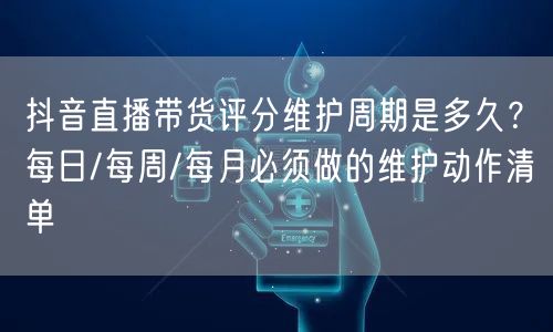 抖音直播带货评分维护周期是多久?每日/每周/每月必须做的维护动作清单