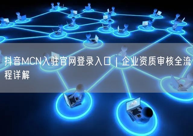 抖音MCN入驻官网登录入口|企业资质审核全流程详解