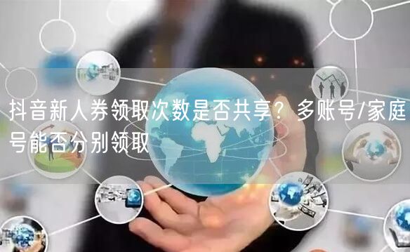 抖音新人券领取次数是否共享?多账号/家庭号能否分别领取