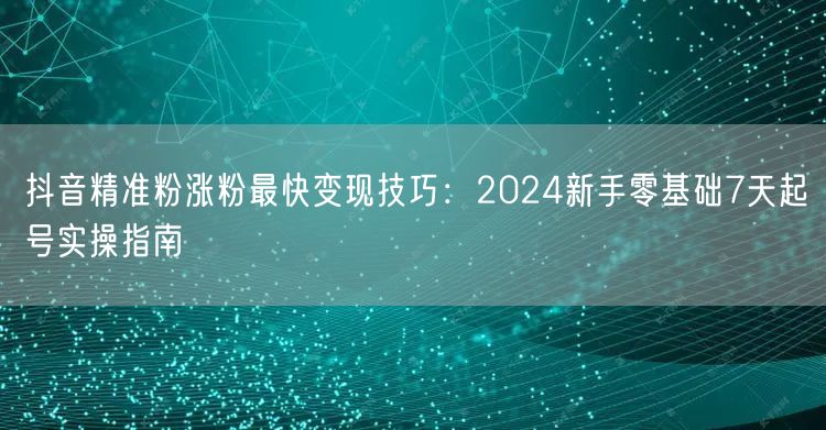 抖音精准粉涨粉最快变现技巧:2024新手零基础7天起号实操指南