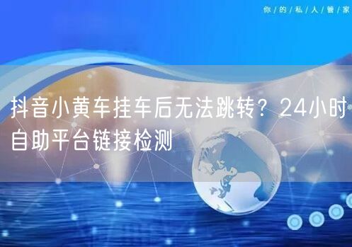 抖音小黄车挂车后无法跳转?24小时自助平台链接检测