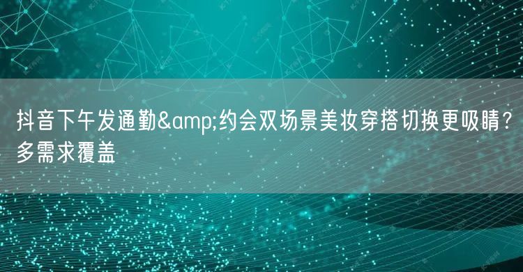 抖音下午发通勤&约会双场景美妆穿搭切换更吸睛?多需求覆盖