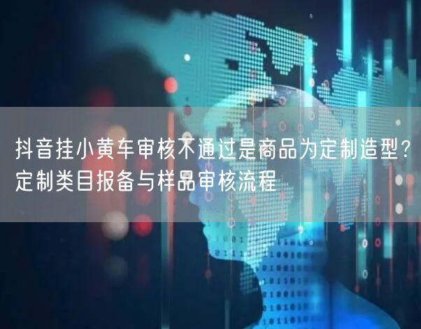 抖音挂小黄车审核不通过是商品为定制造型?定制类目报备与样品审核流程