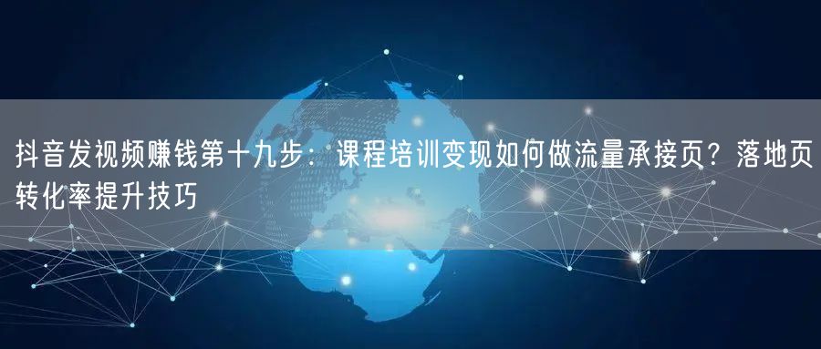 抖音发视频赚钱第十九步:课程培训变现如何做流量承接页?落地页转化率提升技巧