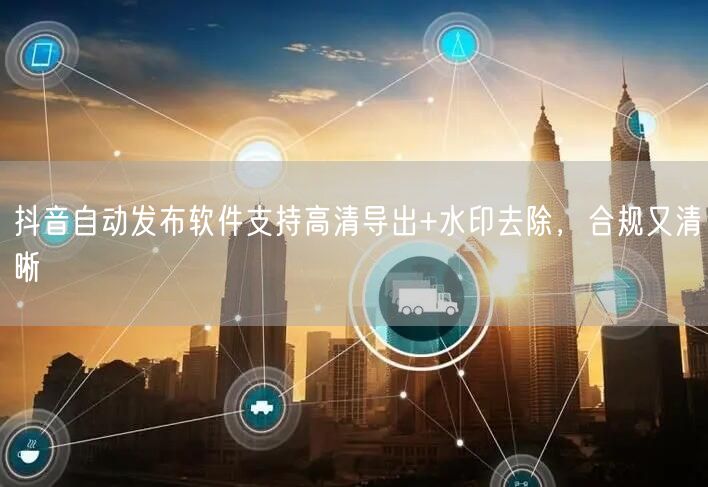 抖音自动发布软件支持高清导出+水印去除,合规又清晰