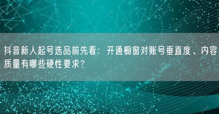 抖音新人起号选品前先看：开通橱窗对账号垂直度、内容质量有哪些硬性要求？