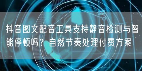 抖音图文配音工具支持静音检测与智能停顿吗？自然节奏处理付费方案